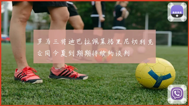 罗马三将迪巴拉佩莱格里尼切利克合同今夏到期期待续约谈判